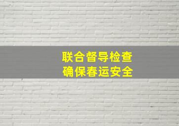 联合督导检查 确保春运安全